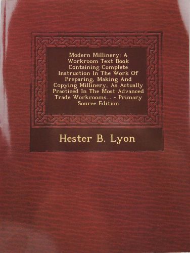 Modern Millinery: A Workroom Text Book Containing Complete Instruction in the Work of Preparing, Making and Copying Millinery, as Actually Practiced in the Most Advanced Trade Workrooms